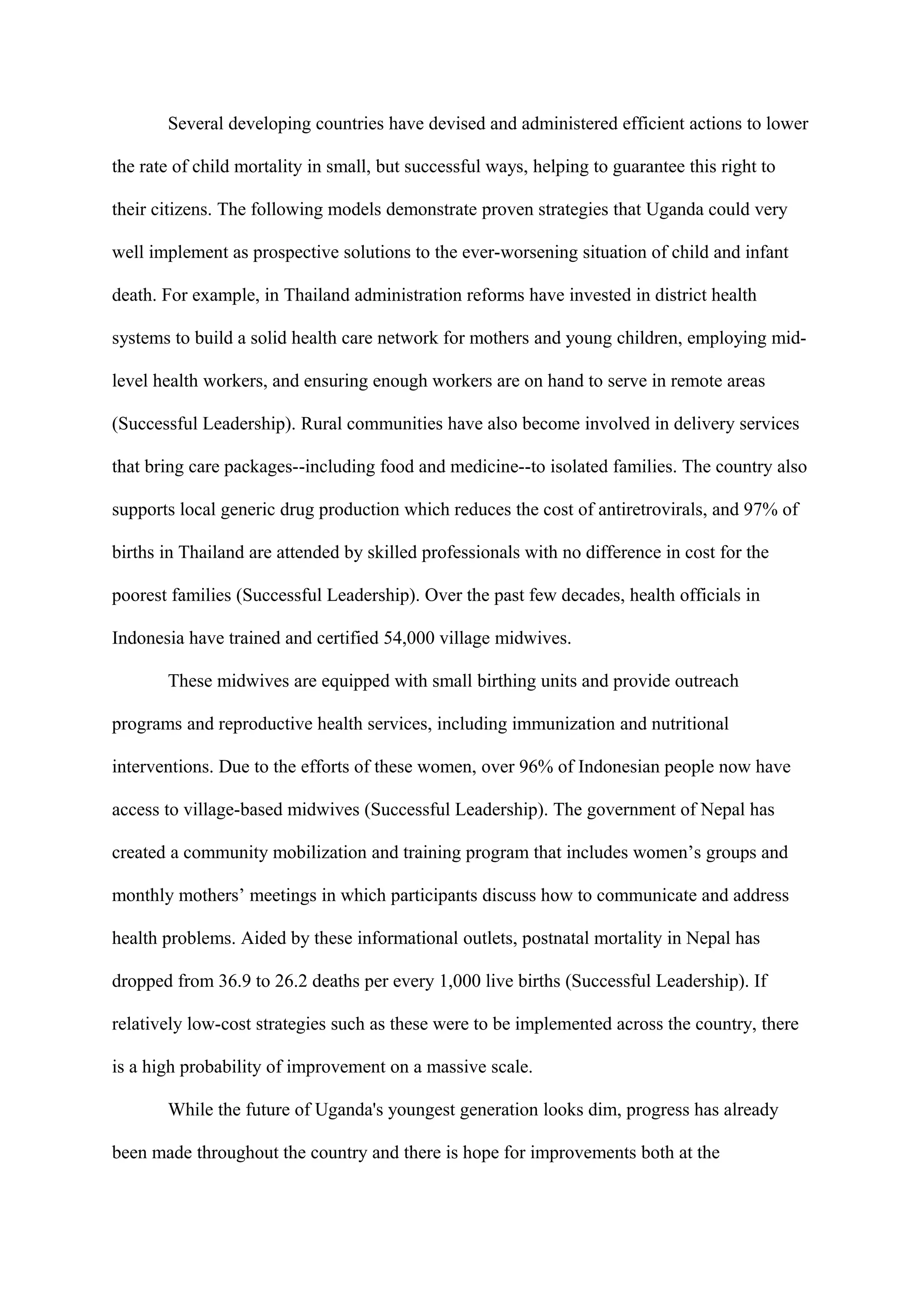 Several developing countries have devised and administered efficient actions to lower

the rate of child mortality in small, but successful ways, helping to guarantee this right to

their citizens. The following models demonstrate proven strategies that Uganda could very

well implement as prospective solutions to the ever-worsening situation of child and infant

death. For example, in Thailand administration reforms have invested in district health

systems to build a solid health care network for mothers and young children, employing mid-

level health workers, and ensuring enough workers are on hand to serve in remote areas

(Successful Leadership). Rural communities have also become involved in delivery services

that bring care packages--including food and medicine--to isolated families. The country also

supports local generic drug production which reduces the cost of antiretrovirals, and 97% of

births in Thailand are attended by skilled professionals with no difference in cost for the

poorest families (Successful Leadership). Over the past few decades, health officials in

Indonesia have trained and certified 54,000 village midwives.

       These midwives are equipped with small birthing units and provide outreach

programs and reproductive health services, including immunization and nutritional

interventions. Due to the efforts of these women, over 96% of Indonesian people now have

access to village-based midwives (Successful Leadership). The government of Nepal has

created a community mobilization and training program that includes women’s groups and

monthly mothers’ meetings in which participants discuss how to communicate and address

health problems. Aided by these informational outlets, postnatal mortality in Nepal has

dropped from 36.9 to 26.2 deaths per every 1,000 live births (Successful Leadership). If

relatively low-cost strategies such as these were to be implemented across the country, there

is a high probability of improvement on a massive scale.

       While the future of Uganda's youngest generation looks dim, progress has already

been made throughout the country and there is hope for improvements both at the
 