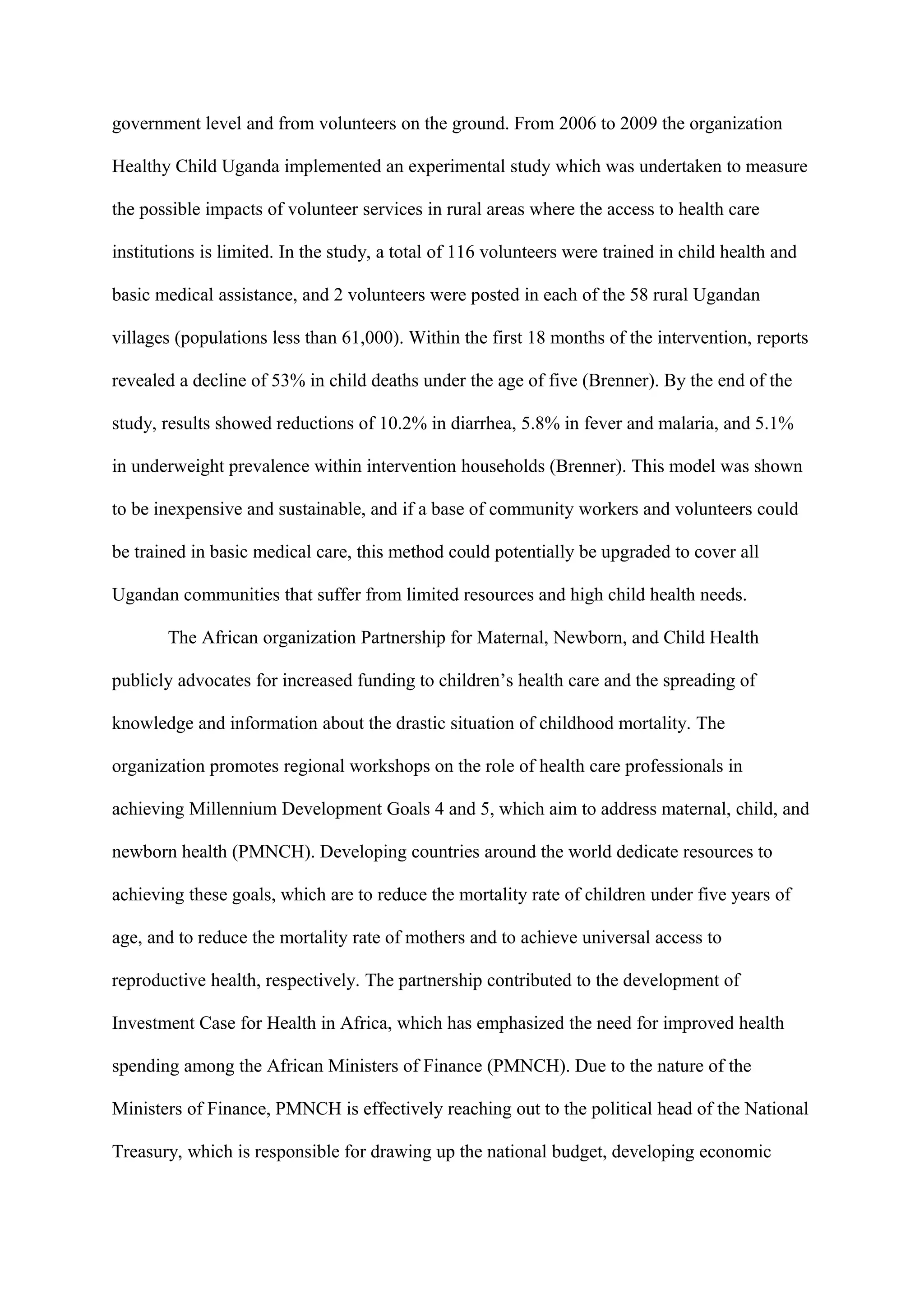 government level and from volunteers on the ground. From 2006 to 2009 the organization

Healthy Child Uganda implemented an experimental study which was undertaken to measure

the possible impacts of volunteer services in rural areas where the access to health care

institutions is limited. In the study, a total of 116 volunteers were trained in child health and

basic medical assistance, and 2 volunteers were posted in each of the 58 rural Ugandan

villages (populations less than 61,000). Within the first 18 months of the intervention, reports

revealed a decline of 53% in child deaths under the age of five (Brenner). By the end of the

study, results showed reductions of 10.2% in diarrhea, 5.8% in fever and malaria, and 5.1%

in underweight prevalence within intervention households (Brenner). This model was shown

to be inexpensive and sustainable, and if a base of community workers and volunteers could

be trained in basic medical care, this method could potentially be upgraded to cover all

Ugandan communities that suffer from limited resources and high child health needs.

       The African organization Partnership for Maternal, Newborn, and Child Health

publicly advocates for increased funding to children’s health care and the spreading of

knowledge and information about the drastic situation of childhood mortality. The

organization promotes regional workshops on the role of health care professionals in

achieving Millennium Development Goals 4 and 5, which aim to address maternal, child, and

newborn health (PMNCH). Developing countries around the world dedicate resources to

achieving these goals, which are to reduce the mortality rate of children under five years of

age, and to reduce the mortality rate of mothers and to achieve universal access to

reproductive health, respectively. The partnership contributed to the development of

Investment Case for Health in Africa, which has emphasized the need for improved health

spending among the African Ministers of Finance (PMNCH). Due to the nature of the

Ministers of Finance, PMNCH is effectively reaching out to the political head of the National

Treasury, which is responsible for drawing up the national budget, developing economic
 