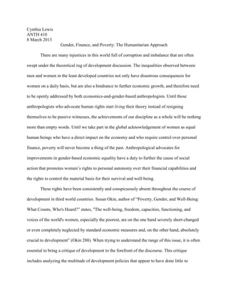 Cynthia Lewis
ANTH 410
8 March 2013
                   Gender, Finance, and Poverty: The Humanitarian Approach

       There are many injustices in this world full of corruption and imbalance that are often

swept under the theoretical rug of development discussion. The inequalities observed between

men and women in the least developed countries not only have disastrous consequences for

women on a daily basis, but are also a hindrance to further economic growth, and therefore need

to be openly addressed by both economics-and-gender-based anthropologists. Until those

anthropologists who advocate human rights start living their theory instead of resigning

themselves to be passive witnesses, the achievements of our discipline as a whole will be nothing

more than empty words. Until we take part in the global acknowledgement of women as equal

human beings who have a direct impact on the economy and who require control over personal

finance, poverty will never become a thing of the past. Anthropological advocates for

improvements in gender-based economic equality have a duty to further the cause of social

action that promotes women’s rights to personal autonomy over their financial capabilities and

the rights to control the material basis for their survival and well-being.

       These rights have been consistently and conspicuously absent throughout the course of

development in third world countries. Susan Okin, author of “Poverty, Gender, and Well-Being:

What Counts, Who's Heard?” states, "The well-being, freedom, capacities, functioning, and

voices of the world's women, especially the poorest, are on the one hand severely short-changed

or even completely neglected by standard economic measures and, on the other hand, absolutely

crucial to development” (Okin 288). When trying to understand the range of this issue, it is often

essential to bring a critique of development to the forefront of the discourse. This critique

includes analyzing the multitude of development policies that appear to have done little to
 