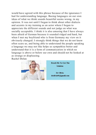 would have agreed with this phrase because of the ignorance I
had for understanding language. Basing languages on our own
ideas of what we think sounds beautiful seems wrong, in my
opinion. It was not until I began to think about other dialects
and accents in my training as an actor where I began to
appreciate the different sounds and not judge on what was
socially acceptable. I think it is also amusing that I have always
been afraid of German because it sounded ridged and hard, but
when I met my boyfriend who is from Germany my view on it
obviously changed. I strongly think things that we do not know
often scare us, and being able to understand the people speaking
a language we may not like helps us sympathize better and
understand that it is a form of communication in which no
language is above or below our own and should not be looked at
as strange or displeasing.
Rachel Dolan
 
