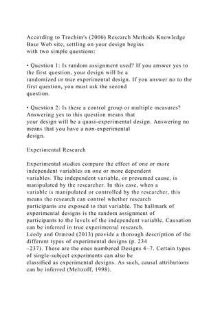 According to Trochim's (2006) Research Methods Knowledge
Base Web site, settling on your design begins
with two simple questions:
• Question 1: Is random assignment used? If you answer yes to
the first question, your design will be a
randomized or true experimental design. If you answer no to the
first question, you must ask the second
question.
• Question 2: Is there a control group or multiple measures?
Answering yes to this question means that
your design will be a quasi-experimental design. Answering no
means that you have a non-experimental
design.
Experimental Research
Experimental studies compare the effect of one or more
independent variables on one or more dependent
variables. The independent variable, or presumed cause, is
manipulated by the researcher. In this case, when a
variable is manipulated or controlled by the researcher, this
means the research can control whether research
participants are exposed to that variable. The hallmark of
experimental designs is the random assignment of
participants to the levels of the independent variable. Causation
can be inferred in true experimental research.
Leedy and Ormrod (2013) provide a thorough description of the
different types of experimental designs (p. 234
–237). These are the ones numbered Designs 4–7. Certain types
of single-subject experiments can also be
classified as experimental designs. As such, causal attributions
can be inferred (Meltzoff, 1998).
 
