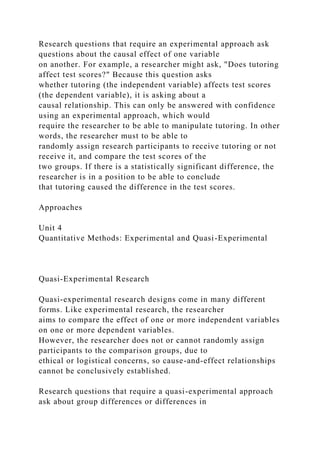 Research questions that require an experimental approach ask
questions about the causal effect of one variable
on another. For example, a researcher might ask, "Does tutoring
affect test scores?" Because this question asks
whether tutoring (the independent variable) affects test scores
(the dependent variable), it is asking about a
causal relationship. This can only be answered with confidence
using an experimental approach, which would
require the researcher to be able to manipulate tutoring. In other
words, the researcher must to be able to
randomly assign research participants to receive tutoring or not
receive it, and compare the test scores of the
two groups. If there is a statistically significant difference, the
researcher is in a position to be able to conclude
that tutoring caused the difference in the test scores.
Approaches
Unit 4
Quantitative Methods: Experimental and Quasi-Experimental
Quasi-Experimental Research
Quasi-experimental research designs come in many different
forms. Like experimental research, the researcher
aims to compare the effect of one or more independent variables
on one or more dependent variables.
However, the researcher does not or cannot randomly assign
participants to the comparison groups, due to
ethical or logistical concerns, so cause-and-effect relationships
cannot be conclusively established.
Research questions that require a quasi-experimental approach
ask about group differences or differences in
 