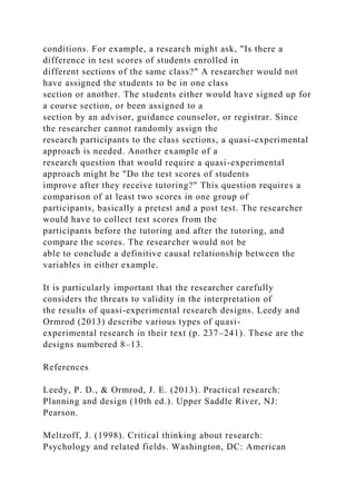 conditions. For example, a research might ask, "Is there a
difference in test scores of students enrolled in
different sections of the same class?" A researcher would not
have assigned the students to be in one class
section or another. The students either would have signed up for
a course section, or been assigned to a
section by an advisor, guidance counselor, or registrar. Since
the researcher cannot randomly assign the
research participants to the class sections, a quasi-experimental
approach is needed. Another example of a
research question that would require a quasi-experimental
approach might be "Do the test scores of students
improve after they receive tutoring?" This question requires a
comparison of at least two scores in one group of
participants, basically a pretest and a post test. The researcher
would have to collect test scores from the
participants before the tutoring and after the tutoring, and
compare the scores. The researcher would not be
able to conclude a definitive causal relationship between the
variables in either example.
It is particularly important that the researcher carefully
considers the threats to validity in the interpretation of
the results of quasi-experimental research designs. Leedy and
Ormrod (2013) describe various types of quasi-
experimental research in their text (p. 237–241). These are the
designs numbered 8–13.
References
Leedy, P. D., & Ormrod, J. E. (2013). Practical research:
Planning and design (10th ed.). Upper Saddle River, NJ:
Pearson.
Meltzoff, J. (1998). Critical thinking about research:
Psychology and related fields. Washington, DC: American
 