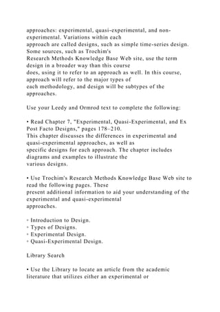 approaches: experimental, quasi-experimental, and non-
experimental. Variations within each
approach are called designs, such as simple time-series design.
Some sources, such as Trochim's
Research Methods Knowledge Base Web site, use the term
design in a broader way than this course
does, using it to refer to an approach as well. In this course,
approach will refer to the major types of
each methodology, and design will be subtypes of the
approaches.
Use your Leedy and Ormrod text to complete the following:
• Read Chapter 7, "Experimental, Quasi-Experimental, and Ex
Post Facto Designs," pages 178–210.
This chapter discusses the differences in experimental and
quasi-experimental approaches, as well as
specific designs for each approach. The chapter includes
diagrams and examples to illustrate the
various designs.
• Use Trochim's Research Methods Knowledge Base Web site to
read the following pages. These
present additional information to aid your understanding of the
experimental and quasi-experimental
approaches.
◦ Introduction to Design.
◦ Types of Designs.
◦ Experimental Design.
◦ Quasi-Experimental Design.
Library Search
• Use the Library to locate an article from the academic
literature that utilizes either an experimental or
 