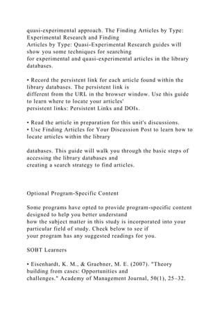 quasi-experimental approach. The Finding Articles by Type:
Experimental Research and Finding
Articles by Type: Quasi-Experimental Research guides will
show you some techniques for searching
for experimental and quasi-experimental articles in the library
databases.
• Record the persistent link for each article found within the
library databases. The persistent link is
different from the URL in the browser window. Use this guide
to learn where to locate your articles'
persistent links: Persistent Links and DOIs.
• Read the article in preparation for this unit's discussions.
• Use Finding Articles for Your Discussion Post to learn how to
locate articles within the library
databases. This guide will walk you through the basic steps of
accessing the library databases and
creating a search strategy to find articles.
Optional Program-Specific Content
Some programs have opted to provide program-specific content
designed to help you better understand
how the subject matter in this study is incorporated into your
particular field of study. Check below to see if
your program has any suggested readings for you.
SOBT Learners
• Eisenhardt, K. M., & Graebner, M. E. (2007). "Theory
building from cases: Opportunities and
challenges." Academy of Management Journal, 50(1), 25–32.
 