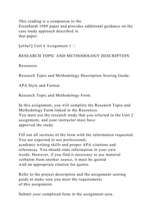 This reading is a companion to the
Eisenhardt 1989 paper and provides additional guidance on the
case study approach described in
that paper.
RESEARCH TOPIC AND METHODOLOGY DESCRIPTION
Resources
Research Topic and Methodology Description Scoring Guide.
APA Style and Format.
Research Topic and Methodology Form.
In this assignment, you will complete the Research Topic and
Methodology Form linked in the Resources.
You must use the research study that you selected in the Unit 2
assignment, and your instructor must have
approved the study.
Fill out all sections of the form with the information requested.
You are expected to use professional,
academic writing skills and proper APA citations and
references. You should state information in your own
words. However, if you find it necessary to use material
verbatim from another source, it must be quoted
with an appropriate citation for quotes.
Refer to the project description and the assignment scoring
guide to make sure you meet the requirements
of this assignment.
Submit your completed form in the assignment area.
 