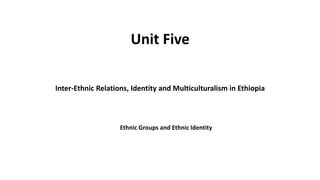 Unit Five
Inter-Ethnic Relations, Identity and Multiculturalism in Ethiopia
Ethnic Groups and Ethnic Identity
 
