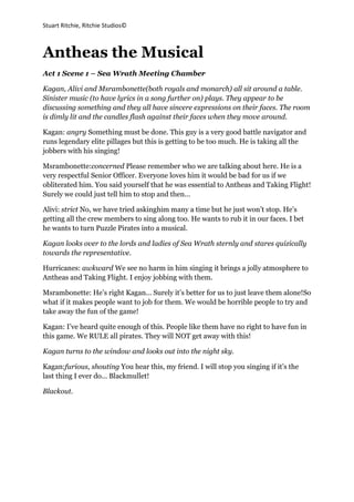                Antheas the Musical<br />Act 1 Scene 1 – Sea Wrath Meeting Chamber<br />Kagan, Alivi and Msrambonette (both royals and monarch) all sit around a table. Sinister music (to have lyrics in a song further on) plays. They appear to be discussing something and they all have sincere expressions on their faces. The room is dimly lit and the candles flash against their faces when they move around.<br />Kagan: angry Something must be done. This guy is a very good battle navigator and runs legendary elite pillages but this is getting to be too much. He is taking all the jobbers with his singing!<br />Msrambonette: concerned Please remember who we are talking about here. He is a very respectful Senior Officer. Everyone loves him it would be bad for us if we obliterated him. You said yourself that he was essential to Antheas and Taking Flight! Surely we could just tell him to stop and then...<br />Alivi: strict No, we have tried asking him many a time but he just won’t stop. He’s getting all the crew members to sing along too. He wants to rub it in our faces. I bet he wants to turn Puzzle Pirates into a musical.<br />Kagan looks over to the lords and ladies of Sea Wrath sternly and stares quizically towards the representative.<br />Hurricanes: awkward We see no harm in him singing it brings a jolly atmosphere to  Antheas and Taking Flight. I enjoy jobbing with them.<br />Msrambonette: He’s right Kagan... Surely it’s better for us to just leave them alone! So what if it makes people want to job for them. We would be horrible people to try and take away the fun of the game!<br />Kagan: I’ve heard quite enough of this. People like them have no right to have fun in this game. We RULE all pirates. They will NOT get away with this!<br />Kagan turns to the window and looks out into the night sky. <br />Kagan: furious, shouting You hear this, my friend. I will stop you singing if it’s the last thing I ever do... Blackmullet!<br />Blackout.<br />Act 1 Scene 2 - Grand Frigate Main Deck<br />Camera zooms down onto a grand frigate with the music from “Amy Macdonald – Poison Prince” getting gradually louder as the camera comes down. The members of Antheas (Blackmullet in the middle, Zandroth and Kyriel on either side and then other characters placed anywhere) are clicking their fingers in time with the music in the same stance then when the big drum pounds they immediately start doing a dance routine suitable for the music.<br />                                                Antheas – song<br />Song ends and everyone relaxes their position and start heading to their stations. All the senior officers start ordering people to stations whilst all other ranks go to chosen stations. Blackmullet stands at the helm with Zandroth nearby at the gunning station and Kyriel manning the Crows Nest.<br />Blackmullet: cheery Well that was fun wasn’t it! It’s got everyone ready for a great pillage! This is the first time I’ve had a full Grand Frigate in ages.<br />Kyriel: calling down Oh mullet! You’re always amazing at running these pillages. I just can’t work out how you do it!<br />Blackmullet: It’s all in the greatness ky! Hehe I’m kidding, no’one is as great as you Ky!<br />Zandroth: laughing Stop flattering yerselves! You’re far too confident for your own good!<br />Kyriel: grinning Ha! You’re just jealous that you aren’t as marvellous as I am!<br />Zandroth sticks out her tongue and they all start laughing when Thesniper comes up the stairs holding a piece of parchment.<br />Zandroth: Snipe!!! I thought you didn’t pillage!<br />Thesniper: rolling his eyes I don’t, Mullet forced me into it.<br />Blackmullet: mock horror Did not!<br />Thesniper: sighs Anyway I received this letter from Sea Wrath not five minutes ago. It’s addressed to you Mullet. Silly parrot must’ve mistaken me as you.<br />Thesniper walks over to Blackmullet and passes the unopened scroll<br />Blackmullet: Thanks snipe!<br />Thesniper: Welcome!<br />Thesniper heads down the stairs into the navigation room whilst Kyriel climbs down the rigging and looks at the scroll oddly.<br />Kyriel: I wonder what on earth Sea Wrath could be contacting you about.<br />Blackmullet: frowning at the scroll I could guess.<br />Zandroth: grabbing the scroll off Blackmullet No time for bring downs now! We’re all light hearted and Sea Wrath will just kill the mood.<br />Zandroth stuffs the scroll into her pocket and smiles. Blackmullet raises his eyebrows then turns back towards the navigation wheel.<br />Blackmullet: I think we’re almost ready to sail! Gruselda, are all riggers and sailors ready?<br />Gruselda: Aye, aye Mullet!<br />Blackmullet: Tubic, are all bilgers ready?<br />Tubic: Yup! Ready to be soaked!<br />Blackmullet: Skeggs, the carpenters?<br />Mrsskeggs: All tools at the ready!<br />Blackmullet: Then let’s go! Haul the anchor! We’re leaving Lima for Lonelywood Lagoon! YARRR!<br />All: YARRR!<br />Tune of Antheas plays as the screen fades out.<br />Act 1 Scene 3 – The Lima Docks<br />Kagan, Alivi and Msrambonette are standing at the docks of Lima looking out at the Grand Frigate deporting from the great docks. The three stand, not talking but just staring at the boat. Kagan breaks the silence.<br />Kagan: The scroll was received on time I hope?<br />Alivi: Yes Kagan, my parrot delivered it himself.<br />Kagan: sneering Good, then hopefully Blackmullet will learn his lesson. I am already quite bored of his “successful” pillages. If we ignore him then soon he will be even better than I. And that, my friends, will not be happening any time soon.<br />Alivi: Of course not Kagan.<br />Msrambonette: I still think you’re taking this far too seriously. He will never be as good as you so why do you even bother?<br />Kagan: Why? WHY? I’ll tell you Why! I don’t want my #1 ruined no matter how many people hate me for it. Blackmullet will never survive. Alivi... The victory song?<br />Alivi: yes Kagan, At once. I love this song!!!<br />To the Tune of “All That Jazz – Chicago” Alivi, Kagan, and a reluctant Msrambonette line up in the Lima docks and start shaking their shoulders. Dance routine of performers choice. <br />                                            We have won - song<br />Kagan: Not quite what I had in mind but still a perfectly legitimate excursion.  He he he. Let’s go girls, we have work to do!<br />Alivi: I agree let’s go! If we exit now it makes us look good!<br />Kagan and Alivi walk off and Msrambonette sighs then trudges after them looking around at the inhabitants of Lima Dock as they returned to their conversations and laughing about random nonsense.<br />Act 1 Scene 4 – The navigation room<br />Tubic, Mrsskeggs and Gruselda  are all sitting in the navigation chamber drinking mug upon mug of rum whilst looking over a large map of the viridian ocean. They all looked like they were having some problems working out just where they were going.<br />Tubic: I am definite we were heading for Lonelywood Lagoon five minutes ago.<br />Gruselda: We were and still are! Look here’s our ship (points to point on map) and there’s Lima. The chart obviously shows that the league points are here, here, here, here and here. We have just passed this first one and heading for the second. We are on course!<br />Tubic: hmmm I’m not sure because I’m definite that...<br />Mrsskeggs: Grus is right Tub! You just want to contradict everything.<br />Tubic: No serious! I’m sure there’s something wrong with that chart!<br />Skeggs and Grus: shouting There ISN’T<br />Psychopaul bursts into the room shortly followed by Rasdanx.<br />Tubic: Ras! I never knew you were on this ship!<br />Rasdanx: Just about all of Antheas is on this ship Tub and I am part of Antheas after all.<br />Tubic: erm yeah...<br />Psychopaul: This is urgent. Gruselda is there anything wrong with that chart? We’ve had rumour it has been tampered with.<br />Gruselda: staring at Tubic No... There is absolutely nothing wrong with it.<br />Psychopaul: May I see?<br />             Psychopaul studies the map with Rasdanx looking over his shoulder and Gruselda and Tubic looking closely at their facial expressions.<br />Psychopaul: HUH! There are five league points between Lonelywood and Lima here! There should only be four! Tubic! How could you not have noticed this? I expected better of you!<br />Tubic stares coldly at Gruselda who turns red and doesn’t make eye contact with him.<br />Mrsskeggs: Perhaps it’s just a misprint...?<br />Rasdanx: On Antheas’ finest map? I don’t think so!<br />Mrsskeggs: But I don’t get it! Why would someone swap the map? Is it someone’s idea of a joke? It seems utterly pointless to me.<br />Rasdanx: We’re not sure.<br />Psychopaul: Just be on the lookout we wouldn’t want anything going wrong on this voyage.<br />Gruselda: We always are. Have fun on your duties!<br />Psychopaul and Rasdanx exit the room leaving the three alone.<br />Mrsskeggs: Well that’s worrying. If the maps been switched then anything could be wrong with the map. How are we supposed to navigate home?<br />Gruselda: Don’t worry we have Mullet as our head navigator we’ll find our way there without any map.<br />Mrsskeggs: I hope you’re right.<br />light fades slowly whilst Tubic,  leaning against a wall and Gruselda and Mrsskeggs worriedly whispering to each other.<br />Act 1 Scene 5 – The gamble chamber (lowest deck)<br />Macgreggor, Starwings, Barbacafe and Davidov are sitting at a poker table of the four sides. Davidov and Macgreggor both have gigantic piles of eight whilst Barbacafe and Starwings sit with small piles of eight. Macgreggor is looking more than proud with himself and Davidov is furrowing his eyebrows at his two cards. Starwings and Barbacafe look like they have basically already given up.<br />Macgreggor: I’ll cover your 500 PoE and raise you 2000.<br />Barbacafe: WHAT! That’s all I’ve got! Ugh.. I fold.<br />Davidov: staring into Macgreggor’s eyes I’ll cover and raise 5000.<br />Starwings: shell-shocked ... Fold...<br />Macgreggor: I’ll call that.<br />Macgreggor reaches over and flips over the river card. It reveals a 10. Davidov keeps a poker face whilst a slight smile curved over Macgreggor’s mouth.<br />Davidov: ... Check <br />Macgreggor: quickly I’ll raise 10,000<br />Davidov: I’ll cover and raise you 1 million.<br />Macgreggor: WHAT ON...! Fine.. All in.<br />All four players watch the cards intently as both characters place down their cards revealing Macgreggor having a flush and Davidov having a straight flush.<br />Davidov: OH YES!<br />Macgreggor: Dude... It’s only a friendly game right? Surely you could find it in your heart…?<br />Davidov: In your dreams Mac! This money is mine until you win it.<br />Macgreggor: annoyed, agitated Ugh!<br />Starwings: Hey David. You mind giving me and Barba some money. It’s not great being poor.<br />Davidov: Why of course Star! Making it obvious he’s saying it in Macgreggor’s face I always give money to my good friends in need.<br />Macgreggor: mumbling Evil. <br />David: Oh Mac don’t be mad! It happens!<br />Macgreggor: Not to me.<br />Barbacafe: That’s why Gruselda always tells everyone not to play poker. It’s the devil.<br />David: Yeah it’s not too bad Mac you’ll get your money back.<br />Macgreggor: Oh will I...<br />Music of “KT Tunstall – Suddenly I See” starts playing and Macgreggor kicks back his seat and gets up looking as angry as anything. The other three look at him with raised eyebrows and expressions which say “What on earth are you doing?”.<br />                                                   Poker – song<br />Starwings and Barbacafe return their seats and look as if nothing ever happened whilst Davidov and Macgreggor stare at each other incredulously. At that point Kyriel walks into the room with one eyebrow raised.<br />Kyriel: What are you two doing? The boat left port over 5 minutes ago. I am ashamed that two senior officers would be sitting playing poker when all their other crew and flag mates were hauling their booty’s off.<br />Macgreggor: Huh! But what about...!<br />Macgreggor and Davidov both turn around to where Starwings and Barbacafe were sitting but they are nowhere to be seen.<br />David: But...<br />Macgreggor: Sorry Kyriel! We will get to our duties at once. Whispering Hurry up David.<br />The two of them hurry out of the room leaving Kyriel standing there whom the second they leave goes towards a pile of hemp.<br />Kyriel: You two get to work as well.<br />Starwings and Barbacafe jump out of the hemp and rush from the room. Kyriel sits by the poker table and picks up a chip and examines it then smiles and giggles a bit. <br />Kyriel: Gotta love shouting at people for no reason!<br />There was a knock at the door of the games room.<br />Kyriel: Come in?<br />The door swung open and Vivani walked in.<br />Vivani: Captain! I trust you’re doing well?<br />Kyriel: Very much so Vivani. How can I be of assistance?<br />Vivani: Panicky Blackmullet sent me to find you, three cannons just went off towards the docks on themselves! I witnessed it myself!<br />Kyriel raised and eyebrow and placed the poker chip firmly in her pocket<br />Kyriel: I see, was anyone near the cannons?<br />Vivani: No cap’n! I was the closest and I was at least a few metres away!<br />Kyriel: Thank you Viv, I will be up shortly.<br />Vivani nodded and turned towards the door.<br />Kyriel: Could you also alert the others that my Ky-senses are telling me we are slightly off course?<br />Vivani: giggling Of course!<br />Vivani exits and meets Rasdanx and Psychopaul as they come in.<br />Vivani: Excuse me!<br />Rasdanx: You are excused my fine lady!<br />Vivani giggles again as she quickly scampers off stage. Kyriel widens her eyes at Rasdanx expecting the worst.<br />Rasdanx: You were right m’lady. The map has either been switched or tampered with.<br />Kyriel: I see… Everything has to go wrong on Mullet’s most important pillage of all time musn’t it. Do we have any leads on who may have done this?<br />Rasdanx: We…<br />Psychopaul: Cutting in No. Our navigators did not even notice the map had been switched until we went in to check. A shameful bunch.<br />Kyriel: We do not talk that way of other flag members Paul. Thank you for the update, I may need your assistance again later.<br />Rasdanx and Psychopaul: Thank you m’lady.<br />They both exit.<br />Kyriel: Fake maps and self-firing cannons. I can only expect the worst…<br />Blackout<br />Act 1 Scene 6 – Grand Frigate Main Deck<br />Blackmullet and Zandroth are standing by the wheel, looking past the Grand Frigate to the wide ocean. They seem to be talking quietly about something.<br />Blackmullet: Isn’t it such a great day. We’ve been sailing almost fifteen minutes now! The seas have been calm. This voyage should be smooth. <br />Zandroth: smiling Yes... I’m sure it will be!<br />Blackmullet reaches for Zandroth’s hand but when his hand touches hers she drags hers away quickly. She immediately turns bright red then so does Blackmullet and they both stand in silence. Zandroth fidgets around a bit then notices a rustle coming from her pocket. She reaches in and finds the scroll.<br />Zandroth: shocked The scroll from Sea Wrath! I completely forgot about it. Should we open it?<br />Blackmullet’s face immediately turns serious and he gently takes back the scroll.<br />Blackmullet: I…<br />He stared at the scroll, not making a move to open it.<br />Zandroth: Well look, we don’t need to open it! We have hours left of this journey we may aswell make the best of this voyage. <br />Zandroth reclaims the scroll and puts it in her booty. <br />Blackmullet: You sure it’ll be safe there?<br />Zandroth: Yeah it’s warm and soft, not very wet and I cleaned it just yesterday! No harm will come to it there!<br />Blackmullet raised his eyebrow<br />Blackmullet: That’s what she said.<br />Zandroth: Oh shut up!<br />Vivani rushes in cursing at the steps she had just tripped over. When she notices Zandroth and Blackmullet her agigation turns into excitement.<br />Vivani: I told her mates, she’ll be up soon!<br />Blackmullet: Great work Viv!<br />Blackmullet made a heart sign with his two thumbs and index fingers and Vivani imitated this shape. Vivani noticed the awkward way Zandroth and Mullet stood.<br />Vivani: Did I miss something?<br />Blackmullet: Nothing to worry about that’s for sure, let’s just enjoy the sun!<br />Asweetasugar calls down from the crows nest<br />Asweetasugar: Mullet there’s an incoming ship heading straight for us. <br />Blackmullet: How far away is it?<br />Asweetasugar: Maybe five minutes! It’s a war frigate flying the green flag, looks about average difficulty.<br />Blackmullet: Perfect! Load the guns! Prepare for battle!<br />Several pirates ran around in a panic but Blackmullet easily controlled them and they were soon settled in positions.<br />Vivani: You sure we can take that thing?<br />Blackmullet: Only one way to find out! Carpenters? Bilgers? Sailors? Gunners?<br />Everyone: Aye Aye!<br />Blackmullet wraps his fingers around the navigation wheel and stares out at the looming war frigate. <br />Blackmullet: Man the rigs, watch for that rock! I need more carpenters! Come on you lazers! You’re not doing any good there!<br />Asweetasugar: Thirty seconds<br />Blackmullet: All cannons loaded?<br />Zandroth: Aye Mullet!<br />Blackmullet: Grappling rope configured?<br />Tubic: Mhm…<br />Blackmullet: Plank polished?<br />Gruselda: Most certainly!<br />Asweetasugar: shouting In firing range!<br />Blackmullet: ATTACK!<br />The cannons of the grand frigate blasted towards the war frigate and four hit dead on. The war frigate manouvers to the right of the ship and shoots two large cannonballs which hit directly in the hull. <br />Blackmullet: Carpenters start patching up! Bilgers… well… BILGE!<br />The Antheans started working twice as hard to stop the ship from filling with water. The war frigate shot another four cannons, three of which hit the grand frigate. It lurched to one side and almost tipped over.<br />Blackmullet: Wow there boy! What happened?<br />Tubic: Sorryyy!!! Got a bit too much water aboard, we’re working on it!<br />The Grand Frigate swerves to the hull of the war frigate and fires twelve cannons directly into the hull.<br />Blackmullet: Yarr! In for the grapple! Prepare the rope!<br />Several pirates bustle towards the rope, lifting it and ready to throw. The war frigate begins to tip backwards, weighted by the water and damage and it latched onto the side.<br />Blackmullet: Amazing work mates! Careful when crossing the rope, we don’t need any pirates dead on this voyage!<br />Pirate music plays and the pirates all start tight-rope walking over the grapple line. In the background, the scenery is changing. The boat’s paint turns from aqua and white to gold and black and other pirates (who will be the ones changing the scenery) begin to run onto the deck preparing for battle. The Antheans all go to stage left whilst the brigands all run to stage right.<br />Blackmullet: Surrender now or be slaughtered!<br />Khoney (Barbarian Captain): Oh my dear! I believe you’re the ones getting slaughtered today!<br />Blackmullet: Khoney???<br />Khoney: I’d thought I’d come out and have a little fun when I heard about this pillage! I have a few friends of my own you know!<br />Blackmullet tensed and held his falchion on front of him. <br />Blackmullet: This doesn’t change anything!<br />Khoney: Naturally! <br />Khoney unsheathed her Skull Dagger from its holder and levelled it on front of her.<br />Blackmullet and Khoney: ATTACK!<br />The two crews draw together, their swords clashing and clanging against eachother. Ten members of Khoney’s crew were immediately insta’d and knocked out but the Antheans were only just ahead. Tubic ran forward and started defending Gruselda who had been ganged up upon.<br />Tubic: Oy you rufans! Don’t attack the woman who helps me with my German homework!<br />Gruselda: Thank ye Tubic but I don’t need your help. I’m perfectly fine on my own!<br />Gruselda gently pushes Tubic and he instantly falls to the ground and starts rolling around like a puppy. Gruselda giggled before continuing her fight, smacking one unsuspecting victim by the hilt when they were staring at Tubic rolling around on the floor. <br />Blackmullet: Zandroth, cover me a minute?<br />Zandroth: Most certainly!<br />Zandroth takes Blackmullet’s place in battle and Blackmullet sneaks away taking the rolling Tubic and Mrsskeggs with him below decks to try and find the booty chest.<br />Asweetasugar: Death update! Khoney: 32/75, Blackmullet: 43/125<br />Khoney: parrying attacks How could you possibly know that?<br />Asweetasugar tapped her nose before spinning round with her sword outstretched, slicing two members of Khoney’s crew to the ground.<br />Asweetasugar: winking Make that 30!<br />Throw a Slice, Throw a Slash – Song<br />Everyone collapses apart from Khoney, Zandroth, Vivani, Asweetasugar and Gruselda. <br />Khoney: No fair! That’s four on one! You’ve slaughtered my entire crew!<br />The other 4 close in on Khoney.<br />Zandroth: You said you were ready.<br />Khoney: Well yeah but that’s because it fit in with the song!<br />Asweetasugar: Quite.<br />Asweetasugar brings her sword down on Khoney and she falls to the ground, dead.<br />Gruselda: WOHOO!!! Well done everyone!<br />Zandroth: That was great! Who’s collecting the booty?<br />Blackmullet: That would be us! <br />Blackmullet, Mrsskeggs and Tubic come out from the hold carrying tons of items and PoE. Tubic looks around carefully.<br />Tubic: Wait a second… NO! YOU’RE KIDDING ME!? I MISSED THE BRITNEY SPEARS TOXIC COVER? OH MY ACTUAL GOD!<br />Gruselda: Awwww we’re sorry Tubby.<br />Gruselda walked over and huggled Tubic before gently pushing him and he started rolling around the deck. Khoney and the other crew members began to pick themselves up off the ground, moaning and groaning in pain and barely able to stand.<br />Khoney: One of these days I fear these battles may actually blow my mind! That’s going to happen before I die knowing this mechanism. <br />Blackmullet: No hard feelings K?<br />Khoney: None… Thanks for the fun Mullet! See ya around!<br />Khoney flicks her hand and Khoney’s crew rush to the back and turn the scenery back to the grand frigate before swirling off. The crew members from the grand frigate crash to the ground.<br />Zandroth: She ALWAYS does that! Does she not know we can walk off ourselves?<br />Tubic: And that is not even half of what we carried up those four flights of stairs!<br />Tubic scowls and points over to the considerably small pile of booty. Blackmullet laughs.<br />Blackmullet: Come on! Let’s get this boat repaired, Zanny and I are gonna go down to the hold to make sure nothings leaking! Tubic, you’re in charge.<br />Tubic: Aye aye Mullet!<br />Blackmullet: whispering Don’t make me regret this.<br />Tubic: Me? Regret? Nahhh, I’m a perfectly trustworthy person!<br />Tubic turns towards the crew and waits until Blackmullet and Zandroth are walking down the stairs towards the hold.<br />Tubic: Ok! So who knows any Legally Blonde songs?!<br />The crew groans. Blackout.<br />Act 1 Scene 7 – The Hold<br />Aaronmann is roaming around the ships hold making sure everything is in order and no crates of limes had fallen down or kegs of rum burst open. He is whistling the tune of “Kansas – Dust in the wind”. Then the actual tune starts playing. As Aaronmann sings this song he should be moving slowly around checking all the crates with an almost dreamy look on his face. He is in the place he loves.<br />                                         Safe in the hold – Song<br />Aaronmann continues searching round. Zandroth comes into the room.<br />Zandroth: Aaronmann, is there any severe holes down here?<br />Aaronmann: I can think of one very large hole…<br />Zandroth: Don’t you start, I get enough of that from Mullet!<br />Blackmullet rushes into the room and crashes right into a crate of limes. The crate of limes falls over sending limes sprawling all over the place.<br />Aaronmann: angry MULLET!!!<br />Blackmullet: embarrassed Sorry... Zanny runs far too fast. I can never catch up.<br />Zandroth: Why aren’t you manning the navigation wheel?<br />Blackmullet: I got Tubic to take over for a few minutes.<br />Zandroth: raising an eyebrow You got... Tubic ... to take over the wheel?<br />Aaronmann: That’s mean.<br />Zandroth: I know I do show my evil side at times.<br />They all laugh then Aaronmann looks down at the limes.<br />Aaronmann: The limes...<br />Blackmullet: What about the limes?<br />Aaronmann: They have bite marks in them! Someone or something has been eating them!<br />Zandroth: Oh no! Look! There in the crate!<br />They all look into the now limeless crate and see a bunch of rats. There was a big hole in the bottom of the crate where the gnaw marks were obvious in the wood.<br />Aaronmann: WAHH!<br />Aaronmann opens other boxes of limes and finds the same result. The boat suddenly tilts to starboard like it was being pulled down.<br />Zandroth: What was that???<br />Blackmullet: I’m going back up to the main deck to make sure everything’s fine there.<br />Blackmullet runs out of the room. Zandroth is about to follow him when she notices Aaronmann staring at the door to the secondary hold. Water is leaking through from beneath the door. Aaronmann walks towards the door and unlocks it with his key and pulls it open. Floods upon floods of water smashes into him from the secondary vault which had filled up to the brim with water.<br />Zandroth: AARONMANN...!<br />The water then hits Zandroth as well as loads of rats are floating around in the water trying to scamper away.<br />Aaronmann: Ugh! Those horrid rats! They’ve gnawed the wood, the cannon balls must’ve hit and made hols which the rats just increased the size of!<br />They both pick themselves up off the ground and try to shake off the water and squeeze it out from their clothes.<br />Zandroth: Was anything being held in the secondary hold?<br />Aaronmann: Just most of the other fruit. The rum and cannonballs are held in the  hold at the other side of the ship.<br />Zandroth: We need to get the bilgers and carpenters in here! The water’s everywhere and it’s still flooding in!<br />Aaronmann: You go get them, I’ll stay here to try to stop the water coming in. Quick! Time is running out!<br />Zandroth rushes out of the hold as Aaronmann tries to put wooden crates on the hole. A clock appears on the back of the stage ticking. Carpenters and bilgers shuffle in and start working on the damage. Zandroth and Kyriel walk in and stand discussing the problem and Aaronmann is sitting in the corner looking like he’d seen a ghost. The clock fades and music for I Heard begins. The bilgers (Caseyz and Grandmista) and the carpenters (Juah, Mrsskeggs) are all working at a fast pace. A major amount of the water has gone and the hole, although still visible, is almost patched up. The workers are gossiping whilst they work.<br />Song – I Heard<br />Kyriel: You four! Get to work! I expect better of you.<br />The four of them snigger as Kyriel turns back to Zandroth.<br />Kyriel: sighing I know something’s wrong when my own crew members won’t listen to me.<br />Zandroth: Oh Kyriel! It’ll be ok! Things like that happen to everyone at the best of times.<br />Kyriel: You’re right! Of course... I just can’t shake the feeling...<br />Aaronmannn suddenly gets up and hurries out of the room.<br />Kyriel: Oh poor Aaron... He must be having a hard time this hold meant everything to him.<br />Zandroth: Do you think I should go and make sure he’s ok?<br />Kyriel: I think he wants to be alone currently, We should give him his time. The bilge waters almost gone... This was a lucky escape. We found the hold just in time otherwise it could have leaked in and it would have been too late to do anything about it.<br />Kyriel picks up a crab that was scuttling along the ground<br />Kyriel: Aren’t sea creatures wonderful. It’s like the sea is calling to us with a passion yet most of us ignore it. The artistic talents that pirates ignore is spectacular.<br />Zandroth: How poetic...<br />Kyriel: He he, anyway we better get back up to the main deck, They’ll be wondering where we are.<br />Zandroth: Errr, I think I’ll stay here to watch over the jobbers.<br />Kyriel: Oh? Ok then! I’ll be on the main deck if you need me.<br />Kyriel exits the room leaving Zandroth and the workers in the room. She watches the jobbers for a second then sighs and sits where Aaronmannn had sat earlier. <br />Mrsskeggs: Zanny, could I have one of those uneaten limes?<br />Zandroth: mesmerized Go ahead.<br />Mrsskeggs runs up to the crate then notices Zandroth’s gloominess.<br />Mrsskeggs: Is everything ok?<br />Zandroth: Hm? Oh yes yes, it’s fine. Just a hard first battle can sometimes down the morale.<br />Mrsskeggs: We won didn’t we? That’s the main thing!<br />Zandroth: Sometimes winning isn’t the most important factor.<br />Mrsskeggs gave Zandroth a worried look then returned to her carpentry station.<br />Mrsskeggs: Zandroth doesn’t seem very happy right now.<br />Juah: I heard she stole Kyriel’s cake! Maybe she got tortured!<br />Mrsskeggs: critically Something tells me that’s not the case Juah…<br />Juah: Whatever…<br />Grandmista: Maybe she’s just tired.<br />Mrsskeggs: I’ve never seen her tired on a voyage! We’re barely twenty minutes in!<br />Caseyz: Leave her to it, Probably jet lag.<br />Mrsskeggs: Yeh you’re right… Wait a second! You can’t get jet lag from Lima to Lonelywood Lagoon!<br />Everyone snickers at Mrsskeggs dumbstruck face and the lights fade down. <br />Act 1 Scene 8 – Grand Frigate Main Deck<br />The flag members are all in a big circle around Tubic, Gruselda and Thesniper as Tubic is clinging onto Thesniper’s leg whilst rolling around on the ground. Thesniper is screaming for mercy whilst Gruselda is trying to break them apart through her tears of laughter. The whole flag is also laughing their heads off in the circle bar Blackmullet who was less intent on Tubic rolling around and more so on getting everyone back to their stations before the ship sank. He stood at the wheel continuously shouting orders that no’one listened to.<br />Thesniper: Get him off me! Get him OFF!<br />Gruselda: Ha ha ha ha, Tubic get off!!!<br />Gruselda tugs at Tubic but he doesn’t budge.<br />Blackmullet: Guys! Come on get to your stations<br />*Blackmullet needs more pirates to do Carpentry**Blackmullet needs more pirates to do Sailing**Blackmullet needs more pirates to do Bilging**Blackmullet needs more pirates to STATION!*<br />Thesniper: Seriously get this thing off of me!<br />Tubic: frowning Who are you calling a thing.<br />Thesniper: I’ll tell you who I’m calling a thing! YOU! Now get the FLIP off me!<br />Tubic: Say please.<br />Thesniper: Please!<br />Tubic: Still no.<br />Gruselda: TUBIC!<br />Thesniper’s face turns from angry to plain fierce. Gruselda backs away at the sight of the face and Tubic almost lets go in shock. Music to Broken Heels starts.<br />                                            Enough – Song<br />The whole cast freezes (bar Tubic and Thesniper who don’t break eye contact) and turns towards Kyriel. The crowd and Kyriel stare at each other for about 4 seconds then Gruselda breaks the silence.<br />Gruselda: Well I warned you all did I not?<br />Gruselda walks off quickly and Kyriel let’s her go as she keeps her gaze on everyone else.<br />Kyriel: almost growling You can all get back to your stations. Tubic, Thesniper in the navigation room please.<br />Tubic and Thesniper now obviously avoiding each other head towards the cabin. As Kyriel walks after them she stops and looks up at Blackmullet who is still standing at the navigation wheel.<br />Kyriel: kindly Would you mind coming in to please Mullet dear?<br />Blackmullet: ‘course Ky!<br />Kyriel grabs Blackmullet’s arm as he walks past and he turns to face her.<br />Kyriel: concerned You do know that if there’s anything wrong you can always talk to me about it ok?<br />Blackmullet: smiling reassuringly Yeah Ky! I’ve always known that!<br />Blackmullet heads on into the cabin with Kyriel staring doubtfully at him.<br />Kyriel: Whispering to herself  If only he knew.<br />She follows him into the cabin and shuts the door behind her. The wheel is left unmanned and the crew members immediately abandon their stations.<br />Gulk: I dare you to turn the navigation wheel!<br />Tobyna: Are you kidding me? I did it ten minutes ago and the whole ship almost sunk! Plus I can’t navigate.<br />Gulk: Sure you can, you went on the navy to navigate just a few days ago.<br />Tobyna: How did you…<br />Gulk: No matter. All you need to do is turn the wheel!<br />Tobyna breathed a sigh and ran up towards the navigation wheel. She reached out to it.<br />Tobyna: I’m going to regret this.<br />She turned the wheel round several times and the entire ship jolted to the starboard and everyone fell from their stations and flew down to the back of the ship.<br />Tobyna: Darnit!<br />Gulk: I told you to do nothing! <br />Tobyna: Gulk, you’re an idiot.<br />Kyriel rushed out of the cabin closely followed by Blackmullet, Thesniper and Tubic.<br />Kyriel: What on earth was that?<br />Tobyna: defencively Gulk made me!<br />Gulk: Mock horror Did not!<br />Tobyna shoots Gulk an irritated look.<br />Tobyna: Sorry mullet, Ky! I don’t know what I was thinking!<br />Blackmullet rushes back to the wheel and turns it a few times and the ship levels out with a crash of waves. Kyriel turns to Thesniper and Tubic.<br />Kyriel: Keep what I said in mind, I expect better of you two. <br />She walks up beside Blackmullet breathing a sigh,<br />Kyriel: Ah, the fresh sea air!<br />Blackmullet: sarcastically Did you hear the cannon shots last night?<br />The crew bursts into a flurry of “Ahoys, Did you hear the cannon shots last nights, Thank ye’s” And whatever F keys they randomly press. Blackmullet bursts out laughing,<br />Kyriel: Now look what you’ve started!<br />Blackmullet: Love you Ky!<br />Blackmullet forms a heart shape with his fingers and Kyriel laughs and returns the symbol. He bounces around.<br />Blackmullet: Alright guys I think it’s time for a song! Any suggestions?<br />Tobyna: Oh oh! Where’s Tubic?<br />Tubic: Right beside you.<br />Tobyna turns to see Tubic right beside her,<br />Tobyna: Oh! Sorry xD But we should sing that cover of Holding Out For A Hero! I know you love that one!<br />Tubic: OMG I adore that song! Can we Mullet can we?<br />Blackmullet: Sure thing! Everyone know it?<br />Everyone nodds or ‘yarrs’ their agreement and Tubic hops up beside Blackmullet and Kyriel with Tobyna close behind him.<br />Tobyna: Fast beat or musical version?<br />Blackmullet: I’m in the mood for the musical version! Anyone seen the orchestra?<br />The curtain opens behind the scene and an orchestra is sitting waiting to play. <br />Blackmullet: Perfect! You ready Shiby?<br />Shiby (Conductor): Yessir!<br />It’s an Australian – Song<br />Kyriel: Erm… Has anyone noticed how offensive that song is?<br />Blackmullet: Aw chillax Ky! It’s just for the lols, Australians rock!<br />Tubic: Quite!<br />Tubic jumps down over the railings to the deck, <br />Tubic: Is it a break yet?<br />Blackmullet: Taken aback That was your break! You weren’t puzzling! <br />Tubic: Aw darnit! That sucks… Very well! Bilgers, back to bilging!<br />Tubic walks away whistling ‘It’s an Australian’. Everyone stares in awe at him as he walks off stage.<br />Tobyna: I always hang around Tubic and I still can never fully understand him. <br />Blackmullet: Right everyone back to yer stations! Time is running out!<br />A clock appears on the back of the stage ticking.<br />Kyriel: We have a time limit?<br />Blackmullet: Nah I just… Erm… I don’t know, I just felt like saying that.<br />Kyriel: raising an eyebrow Suit yourself Mullet, I’ll go help the riggers. Can’t say I’ll do much good though!<br />Blackmullet: Every little helps! <br />Kyriel looked at Blackmullet critically,<br />Kyriel: Asda is better.<br />Blackmullet: play agitated NO IT IS NOT!<br />Kyriel runs away before Blackmullet can catch her and finds a rigging station. Blackmullet laughs and leans against the navigation wheel. A shadow appears behind him. He notices and turns but the shadow has disappeared.<br />Blackmullet: What an odd pilly!<br />Tobyna: Pillage<br />Blackmullet noticed Tobyna still standing a bit away from him.<br />Blackmullet: Pilly!<br />Tobyna: Pillage!!! Pilly reminds me of paracetamel or something, please its pillage!<br />Blackmullet: Alright Tobyna. Let’s continue on this pillage.<br />Tobyna smiles and begins to walk away,<br />Blackmullet: Pilly.<br />Tobyna spins around.<br />Tobyna: I HEARD THAT!<br />Blackout<br />Act 1, Scene 9 – Tubic’s On-board study<br />Tubic is sitting at his desk over a piece of parchment. He is holding a quill and scribbling random lines down. Zandroth walks in.<br />Zandroth: How did I know you would be here?<br />Tubic jumps<br />Zandroth: Shouldn’t you be bilging? You ARE the head bilger!<br />Tubic: No stations were free, and I completely rely on Gruselda to be sensible!<br />Zandroth: flickering a smile This is so you, what are you writing?<br />Tubic: You know the Britney Spears mash-up? The Chris Cox Megamix?<br />Zandroth: Eyes piercing You mean the one that won’t be released for hundreds of years?<br />Tubic: Oh give it a rest, We can get into the atlantic ocean if you take a right between Viridian and Hunter! You can get into the pacific ocean if you go into that whirlpool between Sage and Opal. Some say there’s even a way in the Opal Ocean to go straight to a lake in Germany but I’ve never found it. I can only go to Opal with Gruselda so she can be my translator.<br />Zandroth stares at Tubic for a minute,<br />Tubic: Well how else do we know about the Australians? And Britney Spears?<br />Zandroth continues to stare,<br />Tubic: And how we have modern instruments in our orchestra upstairs? And this?<br />Tubic removes an aqua and white ipod from his pocket and takes the headphones out. Zandroth’s eyes widen,<br />Zandroth: Tubic you can’t have those!<br />Tubic: How else do I write songs?<br />Zandroth: I don’t care you can’t use them, get rid of them now! Call yourself a pirate?<br />Tubic: Alright I’ll get rid of it later.<br />Tubic slips the device into his pocket.<br />Zandroth: Promise?<br />Tubic crosses his fingers behind his back and smiles,<br />Tubic: Promise! <br />Zandroth: sighing Why do I not believe you for a second?<br />Tubic doesn’t answer but instead returns to his scroll,<br />Tubic: To your former question, I’m writing new lyrics for that megamix, I intend to perform it before the end of this pillage!<br />Zandroth: You haven’t got long.<br />Tubic: I don’t need long! Anyway, I suppose you wanted to talk to me about something?<br />Zandroth: Shaking herself slightly Yes! I think the ship is being sabotaged. <br />Tubic: Ok<br />Zandroth: We had hardly any rats on board when I checked the hold just yesterday and we got a letter from Sea Wrath!<br />Tubic: Ok<br />Zandroth: We haven’t opened it yet but I’m sure it can’t be good!<br />Tubic: Ok<br />Zandroth Aren’t you going to react?<br />Tubic: Ok<br />Zandroth glares at him, he is sitting writing the scroll! She leans forwards and pulls the headphones out of his ears.<br />Zandroth: You little sneak! How did you even put them in? I saw you put it in your pocket!<br />Tubic taps his nose.<br />Zandroth: You’re hopeless… Have you seen anyone acting strangely aboard? Or something not quite right? <br />Tubic: Sure<br />Zandroth: What?<br />Tubic: There’s a time bomb in the booty chest. I can hear it ticking.<br />Zandroth: Oh haha very funny, just tell me if you find anything suspicious ok?<br />Tubic: Sure thing.<br />Zandroth exits the study and Tubic looks up raising an eyebrow.<br />Tubic: Suit yourself.<br />He continued to write lyrics as the lights begin to fade.<br />Tubic: HOLD IT!<br />The lights stop fading and rise to full again.<br />Tubic: Aiming at audience Just for the record, I’m addicted to you. Don’t you know that you’re Toxic?<br />Blackout.<br />Act 1, Scene 10 – Grand Frigate main deck<br />It is a split stage, the captains cabin is covering most of stage right whilst the Grand Frigate covers the rest of the stage. Blackmullet is at the wheel, everyone is working. Zandroth walks up to the wheel and taps Blackmullet on the shoulder. <br />Zandroth: Mullet do you have a second?<br />Blackmullet: Turning to Zandroth Sure Zanny, what’s up?<br />Zandroth: We have reason to believe this ship has been sabotaged. I’m sure it has something to do with Sea Wrath. I think we should get Kyriel and go somewhere private to open that scroll. It could be vital. <br />Blackmullet: Ok sure, the ships on steady course so we should be fine for a few minutes. Raising voice Kyriel! Could you come in here a minute?<br />Kyriel: Certainly!<br />They all walk into the captains cabin and the lights go down on the grand frigate and rise on the captains cabin.<br />Zandroth: Ky we got a scroll from Sea Wrath. Sorry for not telling you but we didn’t want anyone worrying! We didn’t want to open it but we decided under the circumstances it was best to do so now.<br />Kyriel: Quite… This voyage has been rather odd I must say. <br />Zandroth removes the scroll from her booty bag and passes it to Blackmullet, their fingers touch for a second and they stare at eachother. Kyriel coughs. Blackmullet immediately takes the scroll and unfurls the crimson ribbon that was attached to it. He unfurls it slowly. And he reads it.<br />Zandroth: What does it say?<br />Blackmullet: It… it says…<br />Kyriel: Go on Mullet!<br />Blackmullet: It says ‘Time is running out’.<br />The scene switches over to the grand frigate. At once Gulk steps out from a carpentry station where he had been pretending to mend a crack by the crow’s nest.<br />Gulk: They’re gone! Come on! Let’s go see what’s happening down below!<br />Tobyna: But what about the ship? We can’t just abandon all our stations!<br />Gulk: People do it in SMHs all the time! It’s no big deal! <br />Tobyna: 45% of SMHs sink!<br />Gulk: Where did you get that statistic? I don’t have time for this. Stay here if you want but I’m going down.<br />Tobyna: You’re such an idiot. <br />Gulk: Whatever.<br />Gulk climbed down the hatch followed by almost every other jobber on the deck leaving Tobyna alone. She sighed and moved back to her station helplessly trying to get the ship to move. Then something caught her eye. She turned around and saw something scuttling across the floor.<br />Tobyna: surprised A crab! Come here little crabby.<br />Tobyna kneels down and holds her hands out for the crab to climb it. The crab awkwardly climbs into her hands.<br />Tobyna: cooing Aren’t you a cute one.<br />Tobyna looked at the crab before noticing that it was changing colour. The crab turned from red to purple then to blue. She dropped it with a gasp and backed up against the rigging.<br />Tobyna: What on...<br />Tobyna was cut short when a bubbling blotch of purple venom was shot right into the middle of her right hand. She stared in horror as the purple venom sank in and created a perfectly round black dot in the centre of her palm. A black and purple figure laughs from the back of the stage. Tobyna screams. The scene goes dark but you can still hear her screams of pain. Her screams of pain mingle with screams of rage coming from Kagan. The scene lights up with Kagan sitting at a long table with Alivi standing at his side. The room is bright with a large window. It looks like the home of someone very rich with lots of fancy furniture. Kagan looks almost like a zombie in complete rage.<br />Kagan: NOT SUNK!? What do you mean NOT SUNK?<br />Alivi: I’m afraid sir, they have workers more elite then we imagined. They had the mess cleaned up in a matter of minutes. Also they discovered our rats early so it wasn’t able to do nearly as much damage as we wished. We always knew there was a chance of our plan failing with her on board m’lord.<br />Kagan: deathly This is NOT good. Not good at all. What about our backup plan?<br />Alivi: A creeping smile came showed on her face We already put it into action m’lord.<br />Kagan: his face brightening Goood. Very good indeed! Oh Alivi we’re back in power! That ship is in guaranteed danger! We’ve done it again my dear Alivi, we’ve done it again! Now we can sit back and watch as it happens! They don’t stand a chance! That ship will never port at Lonelywood Lagoon. Oh wonderful days, Alivi, wonderful days!<br />                                          We Have Won – Reprise<br />A laugh surges around the whole audience. The music abruptly stops and the royals of Sea Wrath look around.<br />Kagan: What is this? Who are you?<br />As the stage goes into blackout purple and black spotlights fly over the audience with a penetrating black and purple strobe light. <br />Voice: If a ship attacks a ship of significant lower ability there is a chance the pursuer will be intercepted by the Black Ship. If a pirate attacks another pirate at disadvantage in any way there is a chance the pursuer will be put in the same situation. You have brought this upon yourself!<br />Kagan: No! Not you! Alivi we must go!<br />Alivi: shaking the doors M’lord the doors are locked<br />Msrambonette: What have you done Kagan? I warned you!<br />Alivi: Don’t blame him!<br />Kagan: Shut up everyone! We’re doomed, we have no other choice!<br />The scene turns into a large gusting hurricane and the strobe lights get stronger. Thunder and lightning crashes and strikes. The voice laughs and all the furniture spins off being replaced by the grand frigate. A clock appears, ticking the seconds away.<br />Kagan: NO! You can’t! You don’t understand what you’re doing!<br />The voice surged with laughter one final time then all the lights shut off and return to the normal set of the grand frigate. The clock slowly disappears. Kagan looked around.<br />Kagan: We can’t be…<br />Hurricanes: Kagan this isn’t…<br />Kyriel, Blackmullet and Zandroth burst out of the captains cabin and find themselves confronted by the royals of Sea Wrath standing on the grand frigate.<br />Kyriel: What is this? How did you get aboard?<br />Tubic and Tobyna run up the stairs closely followed by Gulk.<br />Blackmullet: Where are all the workers?<br />Tobyna: That was Gulk, but listen the sea’s getting choppy! We’re approaching a storm!<br />She pointed and sure enough there was a large storm cloud right up ahead.<br />Zandroth: That wasn’t there a few minutes ago!<br />Kagan: Of course it wasn’t you fools, this isn’t any natural storm and it isn’t the worst of our problems! We were teleported here by a force stronger than any of us. We will all die if we do not act soon!<br />Zandroth: Why should we believe you? It was you who placed the rats there wasn’t it!<br />Alivi: The rats were just for fun, our bigger plan will destroy every one of us, and painfully!<br />Kyriel: What is it?<br />Msrambonette: A time bomb! We hid it in your booty chest.<br />Everyone froze. Zandroth raised an eyebrow.<br />Zandroth: You must be kidding me.<br />Tubic: Well I did tell you…<br />Zandroth: I hate you Tubic!<br />Kyriel: We must disarm it!<br />No’one moved.<br />Alivi: It’s too late! It goes off in, checks her watch a minute! <br />Blackmullet: shouting Wh… What? WORKERS GET UP HERE!<br />All the workers quickly ran up and went back to their stations looking scared as hell.<br />Tobyna: What kind of heartless fools are you?<br />Kagan: Fighting a smile Sea Wrath<br />Tobyna lurches forward and tries to attack Kagan but Kyriel pulls her back.<br />Kyriel: We have bigger problems on our hands!<br />Alivi: Forty seconds!<br />There was a rumble of thunder and lightning hit the decks sending a banner on fire. Rain pounded the deck and quickly put it out but more fires were being created around the ship. Blackmullet ran up to the navigation wheel.<br />Blackmullet: This is a horrible storm!<br />Kagan stares at the storm.<br />Kagan: Doomed…<br />Alivi: Twenty-Five seconds!<br />Blackmullet: We’re well into the storm now! We don’t stand a chance!<br />A clock appears on the back of the ship counting down, twenty-two, twenty-one, twenty…<br />Zandroth: We need to call them, we have no other choice! <br />Blackmullet: We can’t, we promised ourselves we wouldn’t!<br />Kyriel: We don’t have a choice! <br />Alivi: Fifteen seconds!<br />Kyriel rips an amulet from around her neck and holds it up. <br />Kyriel: From Viridian to Hunter we call,             Save us now or forever we fall!<br />For three fatal seconds nothing happens, then a massive lightning bolt smashes down on the boat and from the ceiling three platforms begin to lower down in big rainbow arcs. The clock stops ticking. All sounds stop. Everyone stares up at the three figure on the platforms. Music begins, to the tune of ‘its raining men’.<br />The Protection Squad – Song<br />There is two massive strikes of lightning and an explosion. Blackout. Curtains close.<br /> <br />