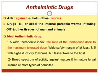 Anthelmintic Drugs
12
 Anti : against & helminthes : worms
 Drugs kill or expel the internal parasitic worms infesting
GIT & other tissues of man and animals
 Ideal Anthelmintic drug:
1.A wide therapeutic index; the ratio of the therapeutic dose to
the maximum tolerated dose. Wide safety margin of at least 1: 6
with highest toxicity to worms, but lesser toxic to the host
2- Broad spectrum of activity against mature & immature larval
worms of most types of parasites .
 