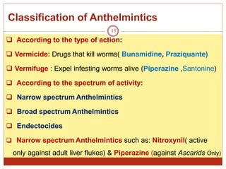 Classification of Anthelmintics
15
 According to the type of action:
 Vermicide: Drugs that kill worms( Bunamidine, Praziquante)
 Vermifuge : Expel infesting worms alive (Piperazine ,Santonine)
 According to the spectrum of activity:
 Narrow spectrum Anthelmintics
 Broad spectrum Anthelmintics
 Endectocides
 Narrow spectrum Anthelmintics such as: Nitroxynil( active
only against adult liver flukes) & Piperazine (against Ascarids Only)
 