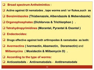 16
 Broad spectrum Anthelmintics :
 Active against GI nematodes , tape worms and / or flukes,such as
 Benzimidazoles (Thiabenazole, Albendazole & Mebendazole)
 Organophosphates (Dichlorvos & Trichlorphon ) .
 Tetrahydropyrimidines (Morantel, Pyrantel & Oxantel )
 Endectocides:
 Drugs effective against both arthropodes & nematodes as both:
 Avermectins ( Ivermectin, Abamectin, Doramectin) and
Milbemycins ( Moxidectin & Milbemycin D) .
 According to the type of worms:
 Anticestodals - Antinematodals - Antitrematodals
 