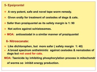 2/16/2015
Dr. Nehal Afifi 24
5- Epsiprantel
⚫ A very potent, safe and novel tape worm remedy.
⚫ Given orally for treatment of cestodes of dogs & cats.
⚫ Safer than praziquantel as its safety margin is 1: 90
⚫ Not active against schistosomes.
⚫ MOA: anticestodal in a similar manner of praziquantel
6- Nitroscanate:
⚫ Like dichlorophen, but more safer ( safety margin 1: 40)
⚫ A broad spectrum anthelmintic against cestodes & nematodes of
dogs but not used for cats.
MOA: Taenicide by inhibiting phosphorylation process in mitochondr
of worms so inhibit energy production.
 