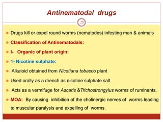 Antinematodal drugs
25
⚫ Drugs kill or expel round worms (nematodes) infesting man & animals
⚫ Classification of Antinematodals:
⚫ I- Organic of plant origin:
⚫ 1- Nicotine sulphate:
⚫ Alkaloid obtained from Nicotiana tobacco plant
⚫ Used orally as a drench as nicotine sulphate salt
⚫ Acts as a vermifuge for Ascaris &Trichostrongylus worms of ruminants.
⚫ MOA: By causing inhibition of the cholinergic nerves of worms leading
to muscular paralysis and expelling of worms.
 