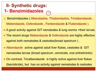II- Synthetic drugs:
1- Benzimidazoles
 Benzimidazoles ( Albendazloe, Thiabendazloe, Triclabendazole ,
Mebendazole, Oxfendazole , Fenbendazole & Flubendazole ).
⚫ A good activity against GIT nematodes & lung worms +their larvae.
⚫ The recent drugs Mebendazole & Oxfendazole are highly effective
against both nematodes & cestodes(broad spectrum ) .
⚫ Albendazole active against adult liver flukes, cestodes & GIT
nematodes larvae (broad spectrum ,vermicide, oral anthelmintic)
⚫ On contrast, Tricalbendazole is highly active against liver flukes
(fasciolicide), but has no activity against nematodes & cestodes
27
 