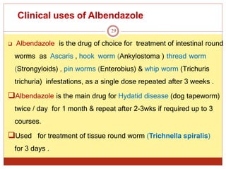 Clinical uses of Albendazole
29
 Albendazole is the drug of choice for treatment of intestinal round
worms as Ascaris , hook worm (Ankylostoma ) thread worm
(Strongyloids) , pin worms (Enterobius) & whip worm (Trichuris
trichuria) infestations, as a single dose repeated after 3 weeks .
Albendazole is the main drug for Hydatid disease (dog tapeworm)
twice / day for 1 month & repeat after 2-3wks if required up to 3
courses.
Used for treatment of tissue round worm (Trichnella spiralis)
for 3 days .
 