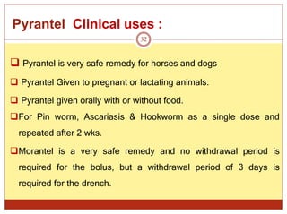 Pyrantel Clinical uses :
32
 Pyrantel is very safe remedy for horses and dogs
 Pyrantel Given to pregnant or lactating animals.
 Pyrantel given orally with or without food.
For Pin worm, Ascariasis & Hookworm as a single dose and
repeated after 2 wks.
Morantel is a very safe remedy and no withdrawal period is
required for the bolus, but a withdrawal period of 3 days is
required for the drench.
 