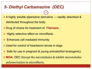 5- Diethyl Carbamazine (DEC)
36
⚫ A highly soluble piperazine derivative → rapidly absorbed &
distributed throughout the body.
⚫ Drug of choice for treatment of Filariasis .
⚫ Highly selective effect on microfilaria.
⚫ Enhances cell mediated immunity
⚫ Used for control of heartworm larvae in dogs.
⚫ Safe for use in pregnant & young animals(Not teratogenic).
⚫ MOA: DEC disrupt the microtubules & inhibit microtubules
polymerization in microfilaria.
 