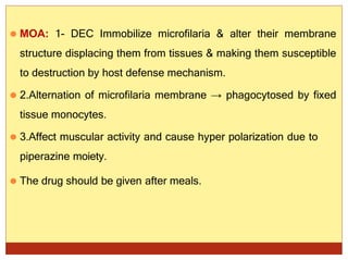 ⚫ MOA: 1- DEC Immobilize microfilaria & alter their membrane
structure displacing them from tissues & making them susceptible
to destruction by host defense mechanism.
⚫ 2.Alternation of microfilaria membrane → phagocytosed by fixed
tissue monocytes.
⚫ 3.Affect muscular activity and cause hyper polarization due to
piperazine moiety.
⚫ The drug should be given after meals.
 