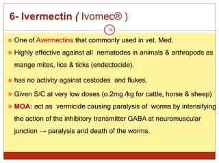 6- Ivermectin ( Ivomec® )
38
⚫ One of Avermectins that commonly used in vet. Med.
⚫ Highly effective against all nematodes in animals & arthropods as
mange mites, lice & ticks (endectocide).
⚫ has no activity against cestodes and flukes.
⚫ Given S/C at very low doses (o.2mg /kg for cattle, horse & sheep)
⚫ MOA: act as vermicide causing paralysis of worms by intensifying
the action of the inhibitory transmitter GABA at neuromuscular
junction → paralysis and death of the worms.
 