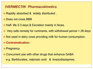 2/16/2015
39
IVERMECTIN Pharmacokinetics
⚫ Rapidly absorbed & widely distributed .
⚫ Does not cross BBB
⚫ Half- life 2-3 days & Excretion mainly in feces.
⚫ Very safe remedy for ruminants, with withdrawal period = 28 days
⚫ Not used in dairy cows providing milk for human consumption.
⚫ Contraindication:
⚫ Pregnancy.
⚫ Concurrent use with other drugs that enhance GABA
e.g Barbiturates, valproaic acid & bnezodiazepines.
 