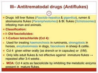 III– Antitrematodal drugs (Antiflukes)
41
⚫ Drugs kill liver flukes (Fasciola hepatica & gigantica), rumen &
abomasums flukes (Paramphestomes) & Bl. flukes (Schistosomes)
infesting man and animals.
⚫ Classification:
⚫ I- Old fasciolicides:
⚫ 1-Carbon tetrachloride (Ccl 4):
⚫ Used for treating haemonchosis in ruminants, strongylosis in
horses, ancylostomiasis in dogs, fascioliasis in sheep & cattle.
⚫ Ccl 4 given either orally (as drench or in capsules) or (I/M).
⚫ Only kills adult flukes & not effective against immature flukes →
repeated after 3-4 weeks .
⚫ MOA: Ccl 4 acts as fasciolicide by inhibiting the metabolic enzyms
present in mature flukes.
 