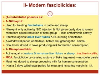 II- Modern fasciolicides:
43
⚫ (A) Substituted phenols as:
⚫ 1- Nitroxynil:
⚫ Used for treating fascioliasis in cattle and sheep.
⚫ Nitroxynil only active by S/C injection & Not given orally due to rumen
microflora cause reduction of nitro group → loss anthelmintic activity
⚫ Effective against adult liver flukes & Bl. sucking nematodes.
⚫ A withdrawal period of 30 days before slaughtering the animal.
⚫ Should not dosed to cows producing milk for human consumption.
⚫ 2- Diamphenethide:
⚫ Active against mature & immature liver flukes in sheep, inactive in cattle.
⚫ MOA: fasciolicide by causing rupture of fluke tegument →muscular parals
⚫ Must not dosed to sheep producing milk for human consumption.
⚫ Has a 7 days withdrawal period for meat and its safety margin is 1:4.
 