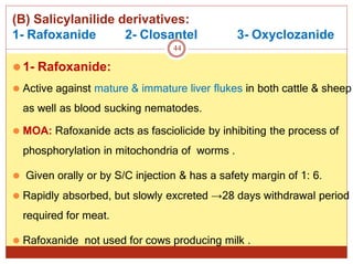 (B) Salicylanilide derivatives:
1- Rafoxanide 3- Oxyclozanide
⚫1- Rafoxanide:
⚫ Active against mature & immature liver flukes in both cattle & sheep
as well as blood sucking nematodes.
⚫ MOA: Rafoxanide acts as fasciolicide by inhibiting the process of
phosphorylation in mitochondria of worms .
⚫ Given orally or by S/C injection & has a safety margin of 1: 6.
⚫ Rapidly absorbed, but slowly excreted →28 days withdrawal period
required for meat.
⚫ Rafoxanide not used for cows producing milk .
2- Closantel
44
 