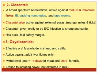 ⚫ 2- Closantel:
⚫ A broad spectrum Anthelmintic active against mature & immature
flukes, Bl. sucking nematodes, and tape worms.
⚫ Closantel also active against external parast (mange, mites & ticks)
⚫ Closantel given orally or by S/C injection to sheep and cattle.
⚫ Has a six -fold safety margin.
⚫3- Oxyclozanide:
⚫ Effective oral fasciolicide in sheep and cattle,
⚫ Active against adult liver flukes only.
⚫ withdrawal time = 14 days for meat and zero for milk.
⚫ Dosed to lactating cows ( not excreted in milk)
 