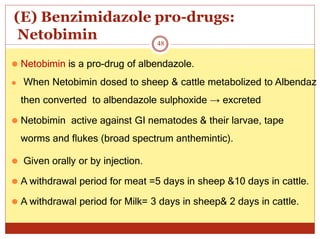 (E) Benzimidazole pro-drugs:
Netobimin
⚫ Netobimin is a pro-drug of albendazole.
⚫ When Netobimin dosed to sheep & cattle metabolized to Albendaz
then converted to albendazole sulphoxide → excreted
⚫ Netobimin active against GI nematodes & their larvae, tape
worms and flukes (broad spectrum anthemintic).
⚫ Given orally or by injection.
⚫ A withdrawal period for meat =5 days in sheep &10 days in cattle.
⚫ A withdrawal period for Milk= 3 days in sheep& 2 days in cattle.
48
 
