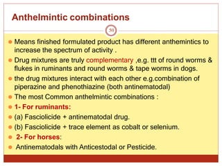 Anthelmintic combinations
50
⚫ Means finished formulated product has different anthemintics to
increase the spectrum of activity .
⚫ Drug mixtures are truly complementary ,e.g. ttt of round worms &
flukes in ruminants and round worms & tape worms in dogs.
⚫ the drug mixtures interact with each other e.g.combination of
piperazine and phenothiazine (both antinematodal)
⚫ The most Common anthelmintic combinations :
⚫ 1- For ruminants:
⚫ (a) Fasciolicide + antinematodal drug.
⚫ (b) Fasciolicide + trace element as cobalt or selenium.
⚫ 2- For horses:
⚫ Antinematodals with Anticestodal or Pesticide.
 