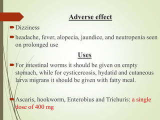 Adverse effect
Dizziness
headache, fever, alopecia, jaundice, and neutropenia seen
on prolonged use
Uses
For intestinal worms it should be given on empty
stomach, while for cysticercosis, hydatid and cutaneous
larva migrans it should be given with fatty meal.
Ascaris, hookworm, Enterobius and Trichuris: a single
dose of 400 mg
 