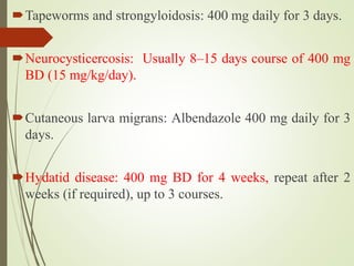 Tapeworms and strongyloidosis: 400 mg daily for 3 days.
Neurocysticercosis: Usually 8–15 days course of 400 mg
BD (15 mg/kg/day).
Cutaneous larva migrans: Albendazole 400 mg daily for 3
days.
Hydatid disease: 400 mg BD for 4 weeks, repeat after 2
weeks (if required), up to 3 courses.
 