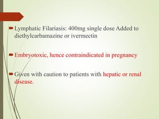 Lymphatic Filariasis: 400mg single dose Added to
diethylcarbamazine or ivermectin
Embryotoxic, hence contraindicated in pregnancy
Given with caution to patients with hepatic or renal
disease.
 