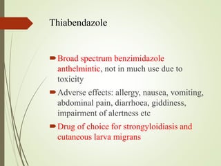 Thiabendazole
Broad spectrum benzimidazole
anthelmintic, not in much use due to
toxicity
Adverse effects: allergy, nausea, vomiting,
abdominal pain, diarrhoea, giddiness,
impairment of alertness etc
Drug of choice for strongyloidiasis and
cutaneous larva migrans
 