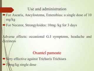 Use and administration
For Ascaris, Ancylostoma, Enterobius: a single dose of 10
mg/kg
For Necator, Strongyloides: 10mg /kg for 3 days
Adverse effects: occasional G.I symptoms, headache and
dizziness
Oxantel pamoate
Very effective against Trichuris Trichiura
10mg/kg single dose
 