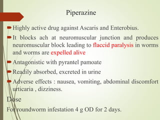 Piperazine
Highly active drug against Ascaris and Enterobius.
It blocks ach at neuromuscular junction and produces
neuromuscular block leading to flaccid paralysis in worms
and worms are expelled alive
Antagonistic with pyrantel pamoate
Readily absorbed, excreted in urine
Adverse effects : nausea, vomiting, abdominal discomfort
urticaria , dizziness.
Dose
For roundworm infestation 4 g OD for 2 days.
 