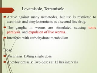 Levamisole, Tetramisole
Active against many nematodes, but use is restricted to
ascariasis and ancylostomiasis as a second line drug.
The ganglia in worms are stimulated causing tonic
paralysis and expulsion of live worms.
Interferes with carbohydrate metabolism
Dose
Ascariasis:150mg single dose
Ancylostomiasis: Two doses at 12 hrs intervals
 