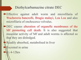 Diethylcarbamazine citrate DEC
Effective against adult worm and microfilaria of
Wuchereria bancrofti, Brugia malayi, Loa Loa and also
microfilaria of onchocerca volvulus.
DEC causes alteration of organelle membranes of the
Mf promoting cell death. It is also suggested that
muscular activity of Mf and adult worms is affected so
that they are dislodged.
Readily absorbed, metabolised in liver
Excreted in urine
t½ 4-12hrs
 