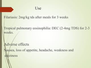 Use
Filariasis: 2mg/kg tds after meals for 3 weeks
Tropical pulmonary eosinophilia: DEC (2-4mg TDS) for 2-3
weeks.
Adverse effects
Nausea, loss of appetite, headache, weakness and
dizziness
 