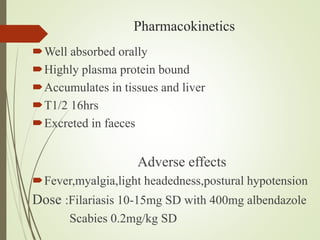 Pharmacokinetics
Well absorbed orally
Highly plasma protein bound
Accumulates in tissues and liver
T1/2 16hrs
Excreted in faeces
Adverse effects
Fever,myalgia,light headedness,postural hypotension
Dose :Filariasis 10-15mg SD with 400mg albendazole
Scabies 0.2mg/kg SD
 