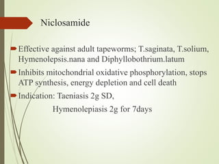 Niclosamide
Effective against adult tapeworms; T.saginata, T.solium,
Hymenolepsis.nana and Diphyllobothrium.latum
Inhibits mitochondrial oxidative phosphorylation, stops
ATP synthesis, energy depletion and cell death
Indication: Taeniasis 2g SD,
Hymenolepiasis 2g for 7days
 