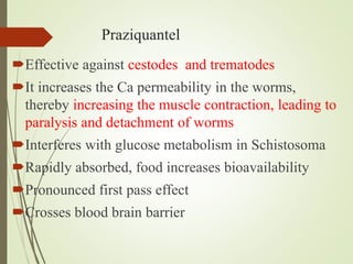 Praziquantel
Effective against cestodes and trematodes
It increases the Ca permeability in the worms,
thereby increasing the muscle contraction, leading to
paralysis and detachment of worms
Interferes with glucose metabolism in Schistosoma
Rapidly absorbed, food increases bioavailability
Pronounced first pass effect
Crosses blood brain barrier
 