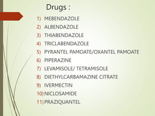 Drugs :
1) MEBENDAZOLE
2) ALBENDAZOLE
3) THIABENDAZOLE
4) TRICLABENDAZOLE
5) PYRANTEL PAMOATE/OXANTEL PAMOATE
6) PIPERAZINE
7) LEVAMISOLE/ TETRAMISOLE
8) DIETHYLCARBAMAZINE CITRATE
9) IVERMECTIN
10)NICLOSAMIDE
11)PRAZIQUANTEL
 