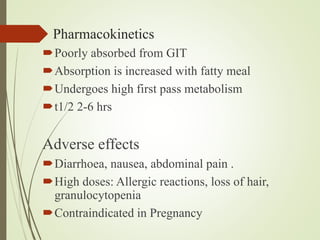 Pharmacokinetics
Poorly absorbed from GIT
Absorption is increased with fatty meal
Undergoes high first pass metabolism
t1/2 2-6 hrs
Adverse effects
Diarrhoea, nausea, abdominal pain .
High doses: Allergic reactions, loss of hair,
granulocytopenia
Contraindicated in Pregnancy
 