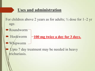 Uses and administration
For children above 2 years as for adults; ½ dose for 1–2 yr
age.
Roundworm
 Hookworm
Whipworm
 Upto 7 day treatment may be needed in heavy
trichuriasis.
100 mg twice a day for 3 days.
 