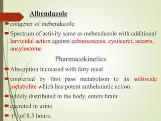 Albendazole
congener of mebendazole
Spectrum of activity same as mebendazole with additional
larvicidal action against echinococcus, cysticerci, ascaris,
ancylostoma
Pharmacokinetics
Absorption increased with fatty meal
converted by first pass metabolism to its sulfoxide
metabolite which has potent anthelmintic action.
widely distributed in the body, enters brain
excreted in urine
 t½ of 8.5 hours.
 
