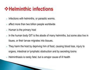  Infections with helminths, or parasitic worms.
 affect more than two billion people worldwide
 Human is the primary host
 In the human body GIT is the abode of many helminths, but some also live in
tisues, or their larvae migrates into tissues.
 They harm the host by depriving him of food, causing blood loss, injury to
organs, intestinal or lymphatic obstruction and by secreting toxins
 Helminthiasis is rarely fatal, but is amajor cause of ill health
 