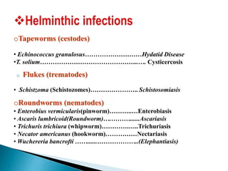 oTapeworms (cestodes)
• Echinococcus granulosus………………………Hydatid Disease
•T. solium………………………………………..…. Cysticercosis
o Flukes (trematodes)
• Schistzoma (Schistozomes)………………….. Schistosomiasis
oRoundworms (nematodes)
• Enterobius vermicularis(pinworm)………..…Enterobiasis
• Ascaris lumbricoid(Roundworm)….………......Ascariasis
• Trichuris trichiura (whipworm)………….…..Trichuriasis
• Necator americanus (hookworm)……………Nectariasis
• Wuchereria bancrofti ……......………………..(Elephantiasis)
 