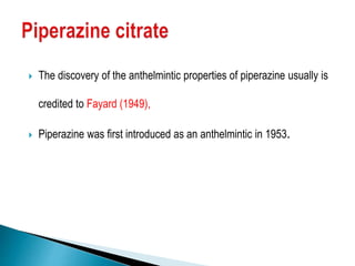  The discovery of the anthelmintic properties of piperazine usually is
credited to Fayard (1949),
 Piperazine was first introduced as an anthelmintic in 1953.
 
