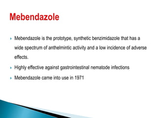 Mebendazole is the prototype, synthetic benzimidazole that has a
wide spectrum of anthelmintic activity and a low incidence of adverse
effects.
 Highly effective against gastrointestinal nematode infections
 Mebendazole came into use in 1971
 